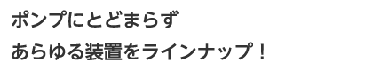 ポンプにとどまらずあらゆる装置をラインナップ！