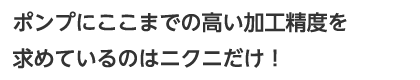 ポンプにここまでの高い加工精度を求めているのはニクニだけ！