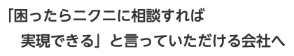 「困ったらニクニに相談すれば実現できる」と言っていただける会社へ